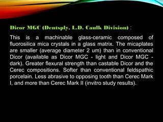 Dicor MGC (Dentsply, L.D. Caulk Division) :
This is a machinable glass-ceramic composed of
fluorosilica mica crystals in a glass matrix. The micaplates
are smaller (average diameter 2 um) than in conventional
Dicor (available as Dicor MGC - light and Dicor MGC dark). Greater flexural strength than castable Dicor and the
Cerec compositions. Softer than conventional feldspathic
porcelain. Less abrasive to opposing tooth than Cerec Mark
I, and more than Cerec Mark II (invitro study results).

 