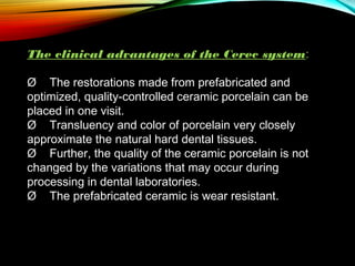 The clinical advantages of the Cerec system:
Ø The restorations made from prefabricated and
optimized, quality-controlled ceramic porcelain can be
placed in one visit.
Ø    Transluency and color of porcelain very closely
approximate the natural hard dental tissues.
Ø    Further, the quality of the ceramic porcelain is not
changed by the variations that may occur during
processing in dental laboratories.
Ø    The prefabricated ceramic is wear resistant.

 