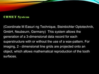 COMET System
(Coordinate M Easuri ng Technique, Steinbichler Optotechnik,
GmbH, Neubeurn, Germany) This system allows the
generation of a 3-dimensional data record for each
superstructure with or without the use of a wax-pattern. For
imaging, 2 - dimensional line grids are projected onto an
object, which allows mathematical reproduction of the tooth
surfaces.

 