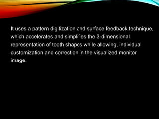 It uses a pattern digitization and surface feedback technique,
which accelerates and simplifies the 3-dimensional
representation of tooth shapes while allowing, individual
customization and correction in the visualized monitor
image.

 