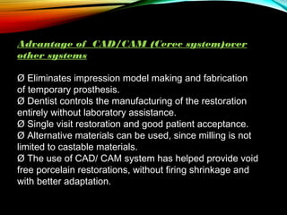 Advantage of CAD/CAM (Cerec system)over
other systems
Ø Eliminates impression model making and fabrication
of temporary prosthesis.
Ø Dentist controls the manufacturing of the restoration
entirely without laboratory assistance.
Ø Single visit restoration and good patient acceptance.
Ø Alternative materials can be used, since milling is not
limited to castable materials.
Ø The use of CAD/ CAM system has helped provide void
free porcelain restorations, without firing shrinkage and
with better adaptation.

 