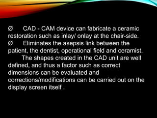 Ø      CAD - CAM device can fabricate a ceramic
restoration such as inlay/ onlay at the chair-side.
Ø      Eliminates the asepsis link between the
patient, the dentist, operational field and ceramist.
The shapes created in the CAD unit are well
defined, and thus a factor such as correct
dimensions can be evaluated and
corrections/modifications can be carried out on the
display screen itself .

 