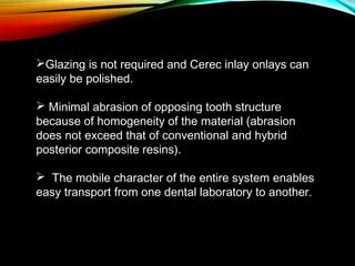 Glazing is not required and Cerec inlay onlays can
easily be polished.
 Minimal abrasion of opposing tooth structure
because of homogeneity of the material (abrasion
does not exceed that of conventional and hybrid
posterior composite resins).
 The mobile character of the entire system enables
easy transport from one dental laboratory to another.

 