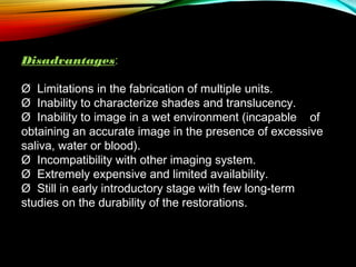 Disadvantages:
Ø  Limitations in the fabrication of multiple units.
Ø  Inability to characterize shades and translucency.
Ø  Inability to image in a wet environment (incapable of
obtaining an accurate image in the presence of excessive
saliva, water or blood).
Ø  Incompatibility with other imaging system.
Ø  Extremely expensive and limited availability.
Ø  Still in early introductory stage with few long-term
studies on the durability of the restorations.

 