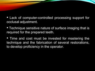  Lack of computer-controlled processing support for
occlusal adjustment.
 Technique sensitive nature of surface imaging that is
required for the prepared teeth.
 Time and cost must be invested for mastering the
technique and the fabrication of several restorations,
to develop proficiency in the operator.

 