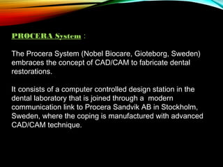 PROCERA System :
The Procera System (Nobel Biocare, Gioteborg, Sweden)
embraces the concept of CAD/CAM to fabricate dental
restorations.
It consists of a computer controlled design station in the
dental laboratory that is joined through a modern
communication link to Procera Sandvik AB in Stockholm,
Sweden, where the coping is manufactured with advanced
CAD/CAM technique.

 