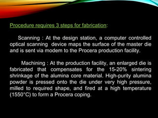 Procedure requires 3 steps for fabrication:
     Scanning : At the design station, a computer controlled
optical scanning device maps the surface of the master die
and is sent via modem to the Procera production facility.
Machining : At the production facility, an enlarged die is
fabricated that compensates for the 15-20% sintering
shrinkage of the alumina core material. High-purity alumina
powder is pressed onto the die under very high pressure,
milled to required shape, and fired at a high temperature
(1550°C) to form a Procera coping.

 