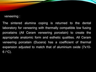 veneering :
The sintered alumina coping is returned to the dental
laboratory for veneering with thermally compatible low fusing
porcelains (All Ceram veneering porcelain) to create the
appropriate anatomic form and esthetic qualities. All Ceram
veneering porcelain (Ducera) has a coefficient of thermal
expansion adjusted to match that of aluminium oxide (7x106 /°C).

 