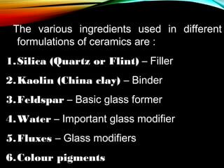 The various ingredients used in different
formulations of ceramics are :
1.Silica (Quartz or Flint) – Filler
2.Kaolin (China clay) – Binder
3.Feldspar – Basic glass former
4.Water – Important glass modifier
5.Fluxes – Glass modifiers
6.Colour pigments

 