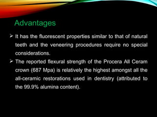 Advantages
 It has the fluorescent properties similar to that of natural
teeth and the veneering procedures require no special
considerations.
 The reported flexural strength of the Procera All Ceram
crown (687 Mpa) is relatively the highest amongst all the
all-ceramic restorations used in dentistry (attributed to
the 99.9% alumina content).

 