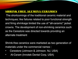 SHRINK FREE ALUMINA CERAMICS
The shortcomings of the traditional ceramic material and
techniques; like failures related to poor functional strength
and firing shrinkage limited the use of "all-ceramic" jacket
crowns. The development of non-shrinking ceramics such
as the Cerestore was directed towards providing an
alternate treatment
Shrink-free ceramics were marketed as two generation of
materials under the commercial names :
•    Cerestore (Johnson & Johnson. NJ, USA)
•
Al-Ceram (Innotek Dental Corp, USA)

 