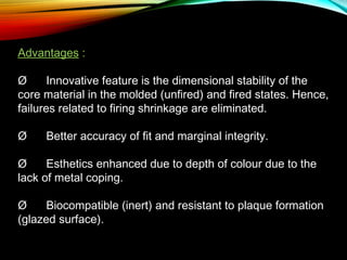 Advantages :
Ø      Innovative feature is the dimensional stability of the
core material in the molded (unfired) and fired states. Hence,
failures related to firing shrinkage are eliminated.
Ø      Better accuracy of fit and marginal integrity.
Ø      Esthetics enhanced due to depth of colour due to the
lack of metal coping.
Ø      Biocompatible (inert) and resistant to plaque formation
(glazed surface).

 