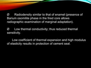 Ø      Radiodensity similar to that of enamel (presence of
Barium osomilite phase in the fired core allows
radiographic examination of marginal adaptation).
Ø      Low thermal conductivity; thus reduced thermal
sensitivity.
Low coefficient of thermal expansion and high modulus
of elasticity results in protection of cement seal.

 