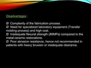 Disadvantages :
Ø  Complexity of the fabrication process.
Ø  Need for specialized laboratory equipment (Transfer
molding process) and high cost.
Ø  Inadequate flexural strength (89MPa) compared to the
metal-ceramic restorations.
Ø  Poor abrasion resistance, hence not recommended in
patients with heavy bruxism or inadequate clearance.

 