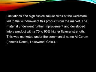 Limitations and high clinical failure rates of the Cerestore
led to the withdrawal of this product from the market. The
material underwent further improvement and developed
into a product with a 70 to 90% higher flexural strength.
This was marketed under the commercial name Al Ceram
(Innotek Dental, Lakewood, Colo.).

 
