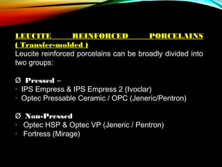 LEUCITE
REINFORCED
PORCELAINS
( Transfer-molded )
Leucite reinforced porcelains can be broadly divided into
two groups:
Ø  Pressed –
·  IPS Empress & IPS Empress 2 (Ivoclar)
· Optec Pressable Ceramic / OPC (Jeneric/Pentron)
Ø  Non-Pressed
·   Optec HSP & Optec VP (Jeneric / Pentron)
·   Fortress (Mirage)
 

 