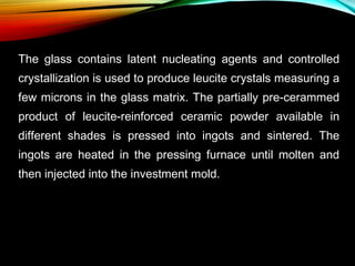 The glass contains latent nucleating agents and controlled
crystallization is used to produce leucite crystals measuring a
few microns in the glass matrix. The partially pre-cerammed
product of leucite-reinforced ceramic powder available in
different shades is pressed into ingots and sintered. The
ingots are heated in the pressing furnace until molten and
then injected into the investment mold.

 