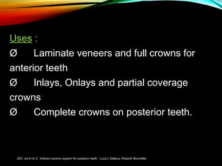 Uses :
Ø      Laminate veneers and full crowns for
anterior teeth
Ø      Inlays, Onlays and partial coverage
crowns
Ø      Complete crowns on posterior teeth.

JED: vol 9 no 3: Indirect ceramic system for posterior teeth: Luca L Dalloca, Roberto Brambilla

 