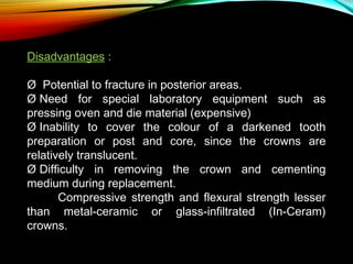 Disadvantages :
Ø  Potential to fracture in posterior areas.
Ø Need for special laboratory equipment such as
pressing oven and die material (expensive)
Ø Inability to cover the colour of a darkened tooth
preparation or post and core, since the crowns are
relatively translucent.
Ø Difficulty in removing the crown and cementing
medium during replacement.
Compressive strength and flexural strength lesser
than metal-ceramic or glass-infiltrated (In-Ceram)
crowns.

 
