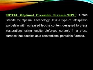 OPTEC (Optimal Pressable Ceramic/OPC): Optec
stands for Optimal Technology. It is a type of feldspathic
porcelain with increased Ieucite content designed to press
restorations using leucite-reinforced ceramic in a press
furnace that doubles as a conventional porcelain furnace.

 