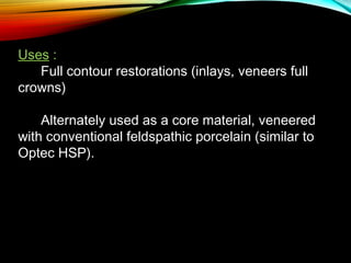 Uses :
      Full contour restorations (inlays, veneers full
crowns)
Alternately used as a core material, veneered
with conventional feldspathic porcelain (similar to
Optec HSP).

 