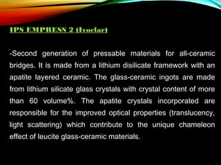 IPS EMPRESS 2 (Ivoclar)
-Second generation of pressable materials for all-ceramic
bridges. It is made from a lithium disilicate framework with an
apatite layered ceramic. The glass-ceramic ingots are made
from lithium silicate glass crystals with crystal content of more
than 60 volume%. The apatite crystals incorporated are
responsible for the improved optical properties (translucency,
light scattering) which contribute to the unique chameleon
effect of leucite glass-ceramic materials.

 