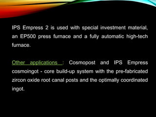 IPS Empress 2 is used with special investment material,
an EP500 press furnace and a fully automatic high-tech
furnace.
Other applications : Cosmopost and IPS Empress
cosmoingot - core build-up system with the pre-fabricated
zircon oxide root canal posts and the optimally coordinated
ingot.

 