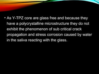 • As Y-TPZ core are glass free and because they
have a polycrystalline microstructure they do not
exhibit the phenomenon of sub critical crack
propagation and stress corrosion caused by water
in the saliva reacting with the glass.

 