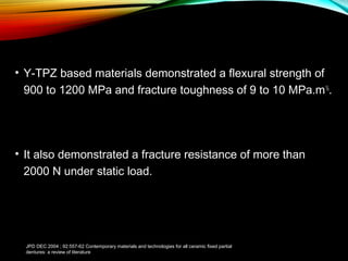 • Y-TPZ based materials demonstrated a flexural strength of
900 to 1200 MPa and fracture toughness of 9 to 10 MPa.m ½.

• It also demonstrated a fracture resistance of more than
2000 N under static load.

JPD DEC 2004 ; 92:557-62 Contemporary materials and technologies for all ceramic fixed partial
dentures: a review of literature

 