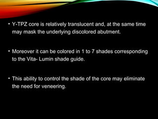 • Y-TPZ core is relatively translucent and, at the same time
may mask the underlying discolored abutment.
• Moreover it can be colored in 1 to 7 shades corresponding
to the Vita- Lumin shade guide.
• This ability to control the shade of the core may eliminate
the need for veneering.

 