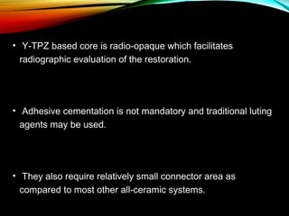 • Y-TPZ based core is radio-opaque which facilitates
radiographic evaluation of the restoration.

• Adhesive cementation is not mandatory and traditional luting
agents may be used.

• They also require relatively small connector area as
compared to most other all-ceramic systems.

 