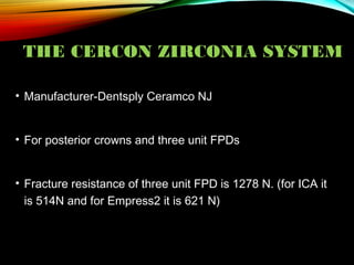 THE CERCON ZIRCONIA SYSTEM
• Manufacturer-Dentsply Ceramco NJ
• For posterior crowns and three unit FPDs
• Fracture resistance of three unit FPD is 1278 N. (for ICA it
is 514N and for Empress2 it is 621 N)

 
