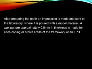 After preparing the teeth an impression is made and sent to
the laboratory, where it is poured with a model material. A
wax pattern approximately 0.8mm in thickness is made for
each coping or crown areas of the framework of an FPD

 