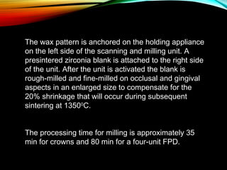 The wax pattern is anchored on the holding appliance
on the left side of the scanning and milling unit. A
presintered zirconia blank is attached to the right side
of the unit. After the unit is activated the blank is
rough-milled and fine-milled on occlusal and gingival
aspects in an enlarged size to compensate for the
20% shrinkage that will occur during subsequent
sintering at 13500C.
The processing time for milling is approximately 35
min for crowns and 80 min for a four-unit FPD.

 