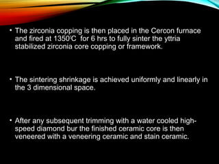 • The zirconia copping is then placed in the Cercon furnace
and fired at 13500C for 6 hrs to fully sinter the yttria
stabilized zirconia core copping or framework.

• The sintering shrinkage is achieved uniformly and linearly in
the 3 dimensional space.

• After any subsequent trimming with a water cooled highspeed diamond bur the finished ceramic core is then
veneered with a veneering ceramic and stain ceramic.

 