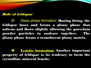 Role of feldspar
Ø
Glass phase formation: During firing, the
feldspar fuses and forms a glassy phase that
softens and flows slightly allowing the porcelain
powder particles to coalesce together.
The
glassy phase forms a translucent glassy matrix.
Ø
Leucite formation: Another important
property of feldspar is its tendency to form the
crystalline mineral leucite.

 
