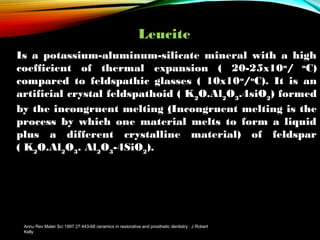 Leucite
Is a potassium-aluminum-silicate mineral with a high
coefficient of thermal expansion ( 20-25x10o/ oC)
compared to feldspathic glasses ( 10x10o/oC). It is an
artificial crystal feldspathoid ( K2O.Al2O3.4siO2) formed
by the incongruent melting (Incongruent melting is the
process by which one material melts to form a liquid
plus a different crystalline material) of feldspar
( K2O.Al2O3. Al2O3-4SiO2).

Annu Rev Mater Sci 1997 27:443-68 ceramics in restorative and prosthetic dentistry : J Robert
Kelly

 