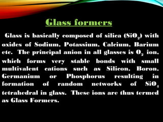 Glass formers
Glass is basically composed of silica (SiO2) with
oxides of Sodium, Potassium, Calcium, Barium
etc. The principal anion in all glasses is O2 ion,
which forms very stable bonds with small
multivalent cations such as Silicon, Boron,
Germanium or Phosphorus resulting in
formation of random networks of SiO4
tetrahedral in glass. These ions are thus termed
as Glass Formers.
 

 