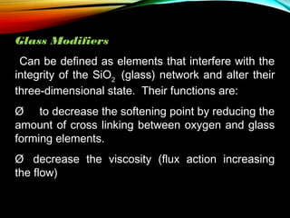 Glass Modifiers
Can be defined as elements that interfere with the
integrity of the SiO2 (glass) network and alter their
three-dimensional state. Their functions are:
Ø     to decrease the softening point by reducing the
amount of cross linking between oxygen and glass
forming elements.
Ø   decrease the viscosity (flux action increasing
the flow)

 