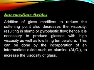 Intermediate Oxides
Addition of glass modifiers to reduce the
softening point also decreases the viscosity,
resulting in slump or pyroplastic flow; hence it is
necessary to produce glasses with high
viscosity as well as low firing temperature. This
can be done by the incorporation of an
intermediate oxide such as alumina (Al2O3), to
increase the viscosity of glass.

 