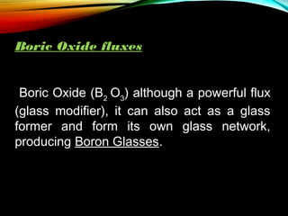 Boric Oxide fluxes
Boric Oxide (B2 O3) although a powerful flux
(glass modifier), it can also act as a glass
former and form its own glass network,
producing Boron Glasses.

 