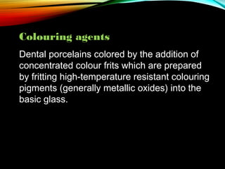Colouring agents
Dental porcelains colored by the addition of
concentrated colour frits which are prepared
by fritting high-temperature resistant colouring
pigments (generally metallic oxides) into the
basic glass.

 