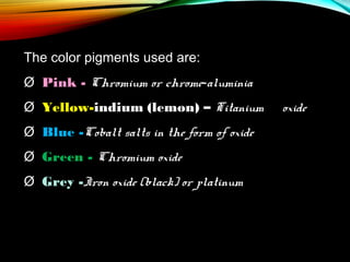 The color pigments used are:
Ø  Pink - Chromium or chrome-aluminia
Ø  Yellow-indium (lemon) – Titanium
Ø  Blue -Cobalt salts in the form of oxide
Ø  Green - Chromium oxide
Ø  Grey -Iron oxide (black) or platinum

oxide

 
