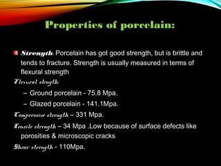 Properties of porcelain:
Strength: Porcelain has got good strength, but is brittle and
tends to fracture. Strength is usually measured in terms of
flexural strength
Flexural stength:
– Ground porcelain - 75.8 Mpa.
– Glazed porcelain - 141.1Mpa.
Compressive strength – 331 Mpa.
Tensile strength – 34 Mpa .Low because of surface defects like
porosities & microscopic cracks
Shear strength - 110Mpa.

 