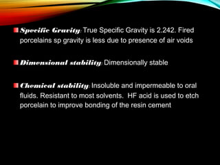 Specific Gravity: True Specific Gravity is 2.242. Fired
porcelains sp gravity is less due to presence of air voids
Dimensional stability: Dimensionally stable
Chemical stability: Insoluble and impermeable to oral
fluids. Resistant to most solvents. HF acid is used to etch
porcelain to improve bonding of the resin cement

 