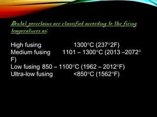 Dental porcelains are classified according to the firing
temperatures as:
High fusing
1300°C (237°2F)
Medium fusing
1101 – 1300°C (2013 –2072°
F)
Low fusing 850 – 1100°C (1962 – 2012°F)
Ultra-low fusing
<850°C (1562°F)

 