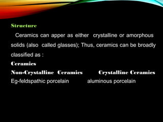Structure
Ceramics can apper as either crystalline or amorphous
solids (also called glasses); Thus, ceramics can be broadly
classified as :
Ceramics
Non-Crystalline Ceramics
Eg-feldspathic porcelain

Crystalline Ceramics
aluminous porcelain

 