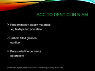 ACC TO DENT CLIN N AM
 Predominantly glassy materials
eg feldspathic porcelain
Particle filled glasses
eg dicor
 Polycrystalline ceramics
eg procera

Dent Clin N Am 48 (2004) 513-530 Dental ceramics: current thinking and trends( J Robert Kelly)

 