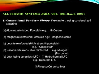 ALL CERAMIC SYSTEMS( JADA, VOL. 128, March 1997)
1) Conventional Powder – Slurry Ceramics : using condensing &
sintering.
(a) Alumina reinforced Porcelain e.g. : Hi-Ceram
(b) Magnesia reinforced Porcelain e.g.: Magnesia cores
(c) Leucite reinforced (High strength porcelain)
e.g. : Optec HSP
(d) Zirconia whisker – fibre reinforced
e.g.:MirageII
(Myron Int)
(e) Low fusing ceramics (LFC): (i) Hydrothermal LFC
e.g.: Duceram LFC
(ii)Finesse(Ceramco Inc)

 