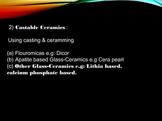 2) Castable Ceramics :
Using casting & ceramming
(a) Flouromicas e.g: Dicor
(b) Apatite based Glass-Ceramics e.g Cera pearl
(c) Other Glass-Ceramics e.g: Lithia based,
calcium phosphate based.

 